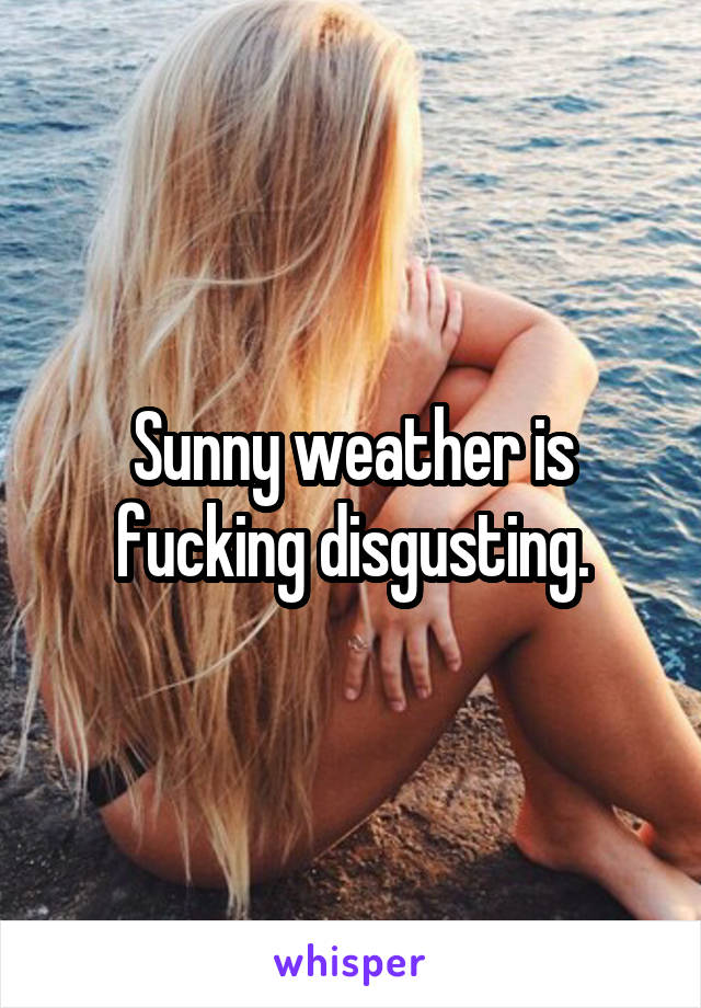 Sunny weather is fucking disgusting.