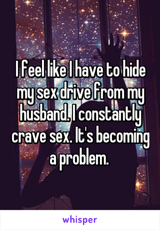 I feel like I have to hide my sex drive from my husband. I constantly crave sex. It's becoming a problem. 