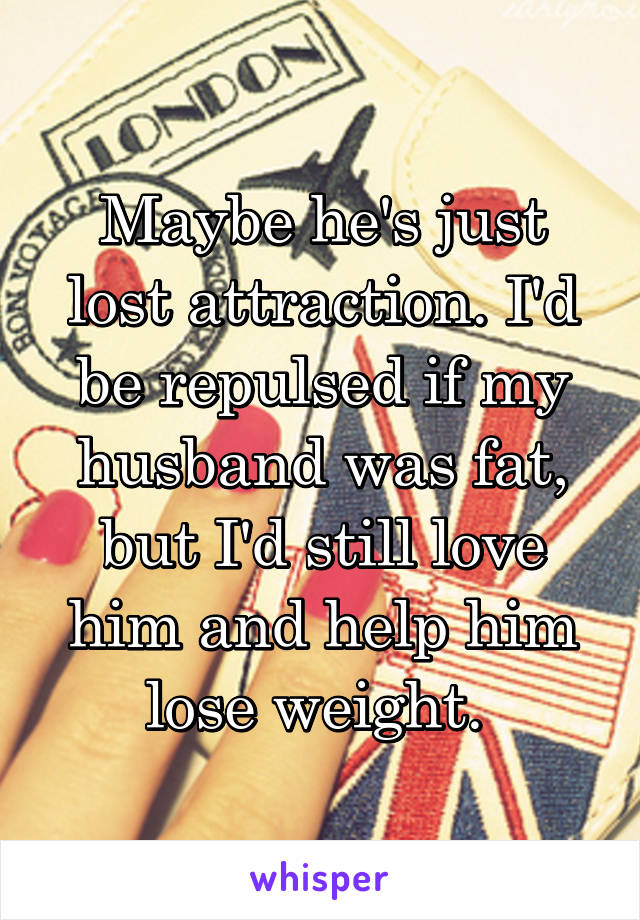 Maybe he's just lost attraction. I'd be repulsed if my husband was fat, but I'd still love him and help him lose weight. 