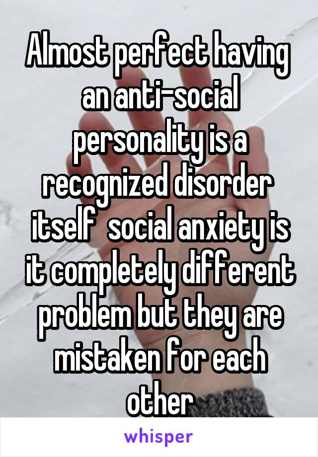 Almost perfect having  an anti-social personality is a recognized disorder  itself  social anxiety is it completely different problem but they are mistaken for each other