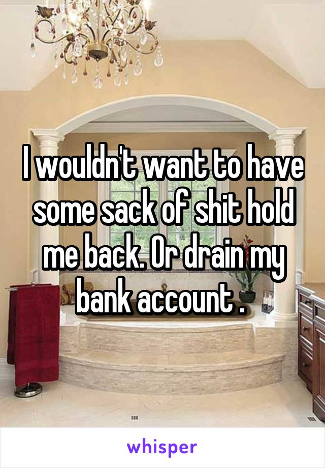 I wouldn't want to have some sack of shit hold me back. Or drain my bank account . 