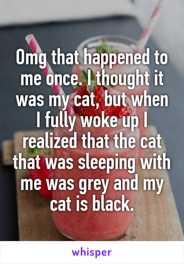 Omg that happened to me once. I thought it was my cat, but when I fully woke up I realized that the cat that was sleeping with me was grey and my cat is black.