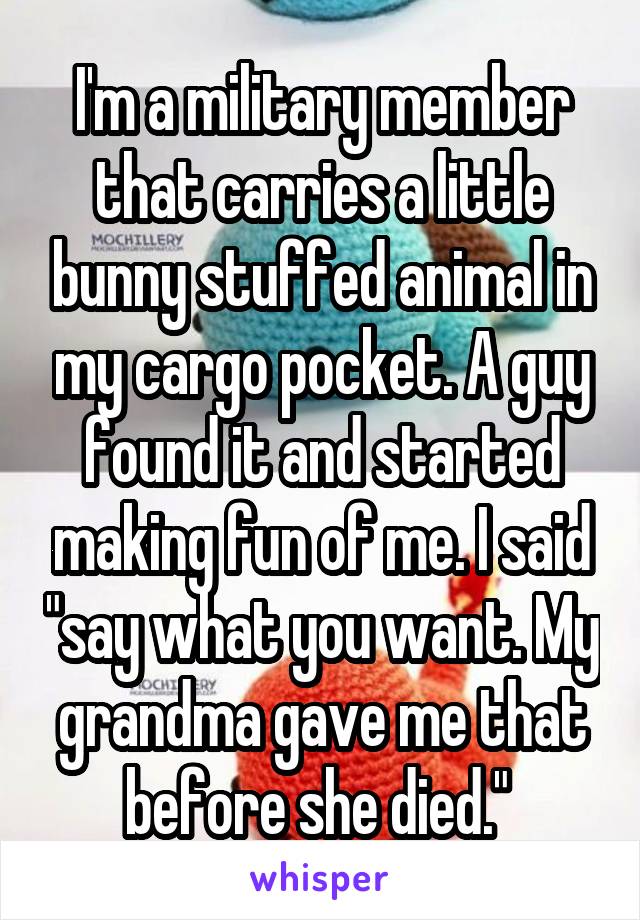 I'm a military member that carries a little bunny stuffed animal in my cargo pocket. A guy found it and started making fun of me. I said "say what you want. My grandma gave me that before she died." 