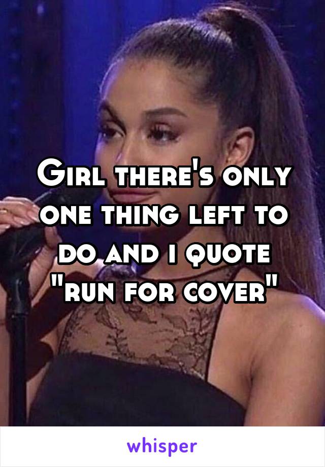 Girl there's only one thing left to do and i quote "run for cover"