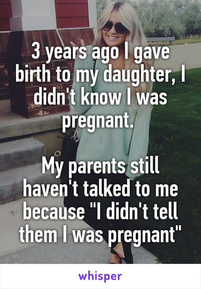 3 years ago I gave birth to my daughter, I didn't know I was pregnant. 

My parents still haven't talked to me because "I didn't tell them I was pregnant"