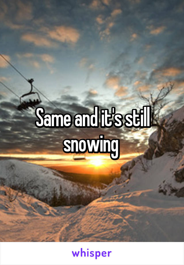 Same and it's still snowing 