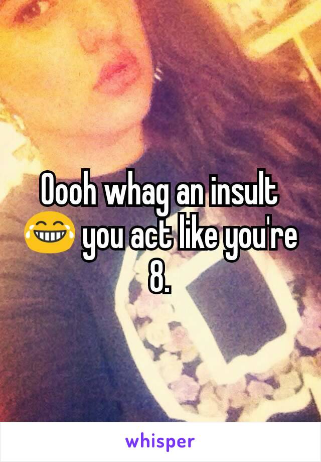 Oooh whag an insult😂 you act like you're 8.