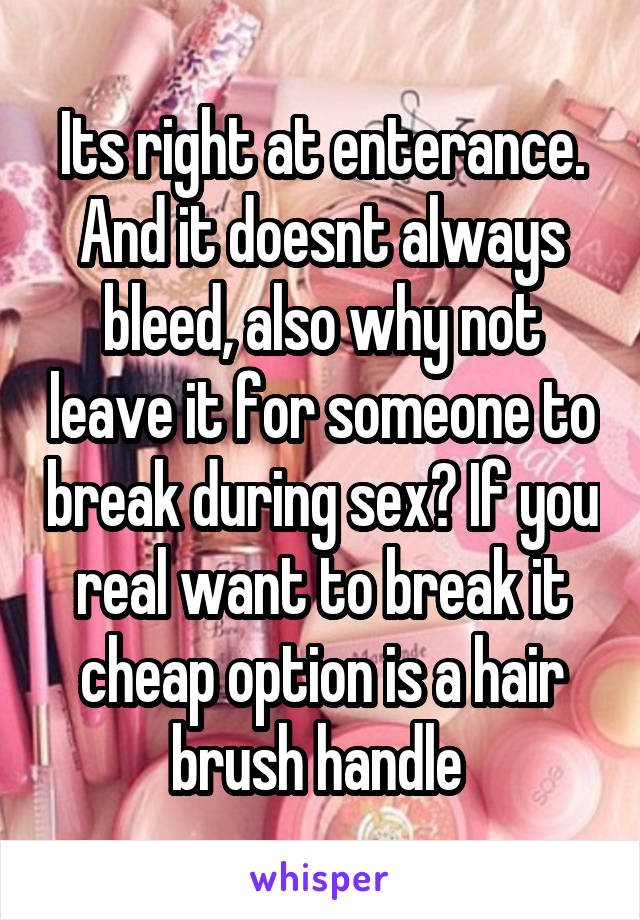 Its right at enterance. And it doesnt always bleed, also why not leave it for someone to break during sex? If you real want to break it cheap option is a hair brush handle 