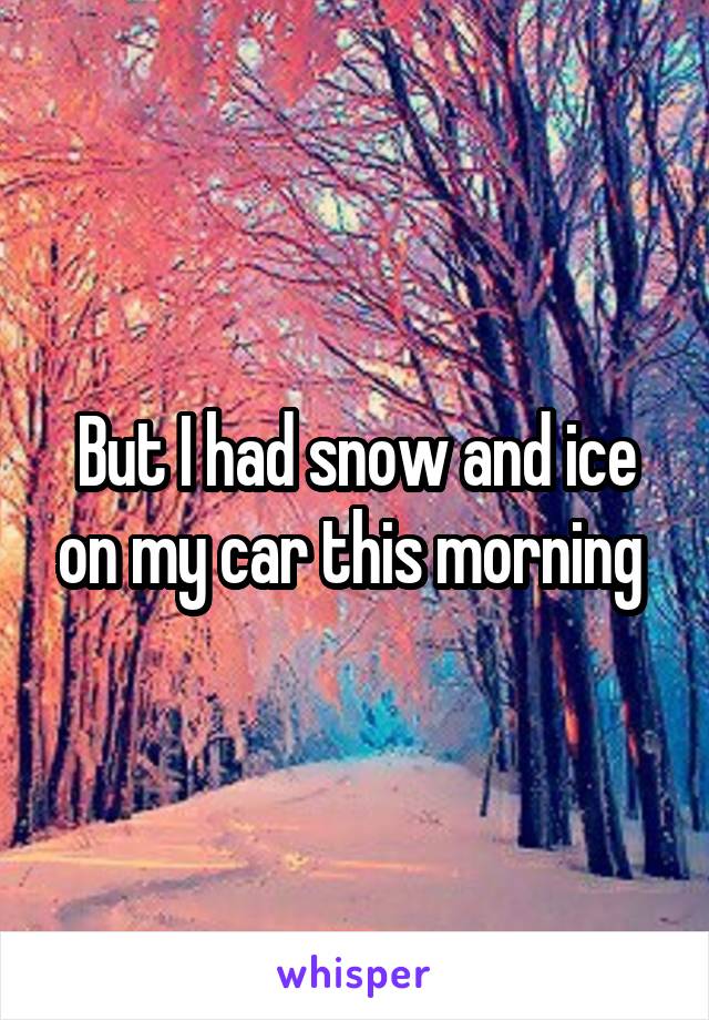 But I had snow and ice on my car this morning 