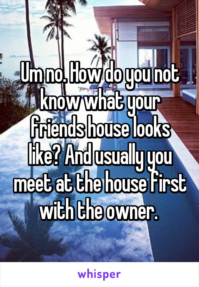 Um no. How do you not know what your friends house looks like? And usually you meet at the house first with the owner. 