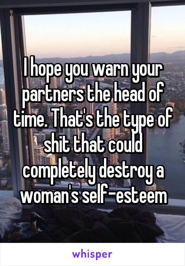 I hope you warn your partners the head of time. That's the type of shit that could completely destroy a woman's self-esteem