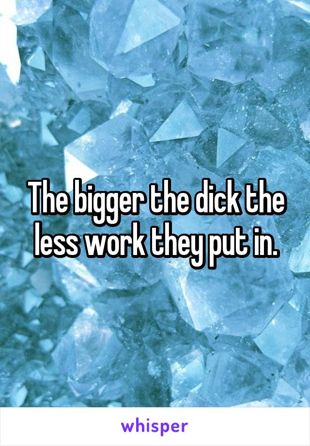 The bigger the dick the less work they put in.