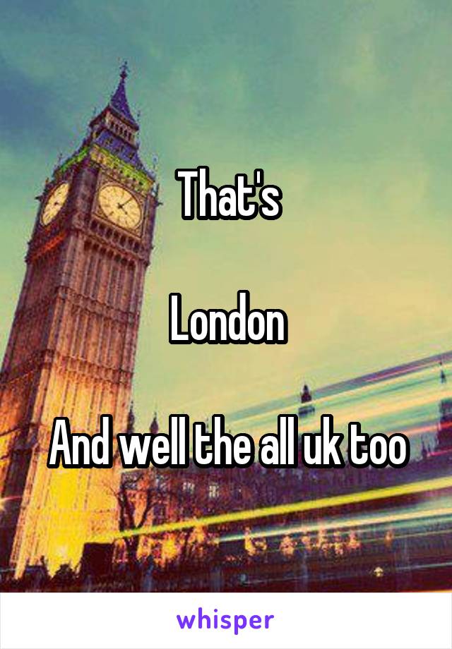 That's

London

And well the all uk too