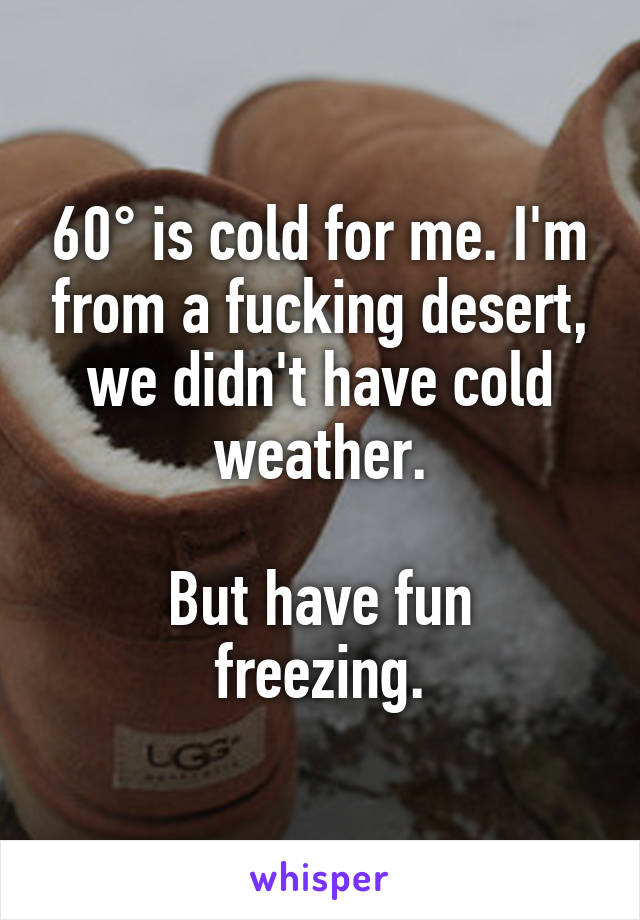 60° is cold for me. I'm from a fucking desert, we didn't have cold weather.

But have fun freezing.