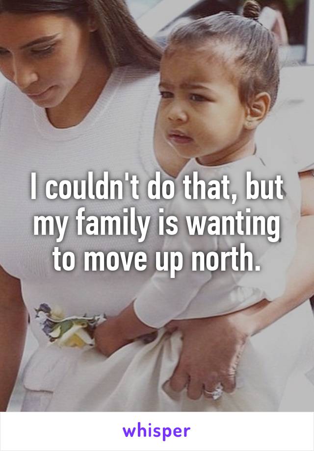 I couldn't do that, but my family is wanting to move up north.