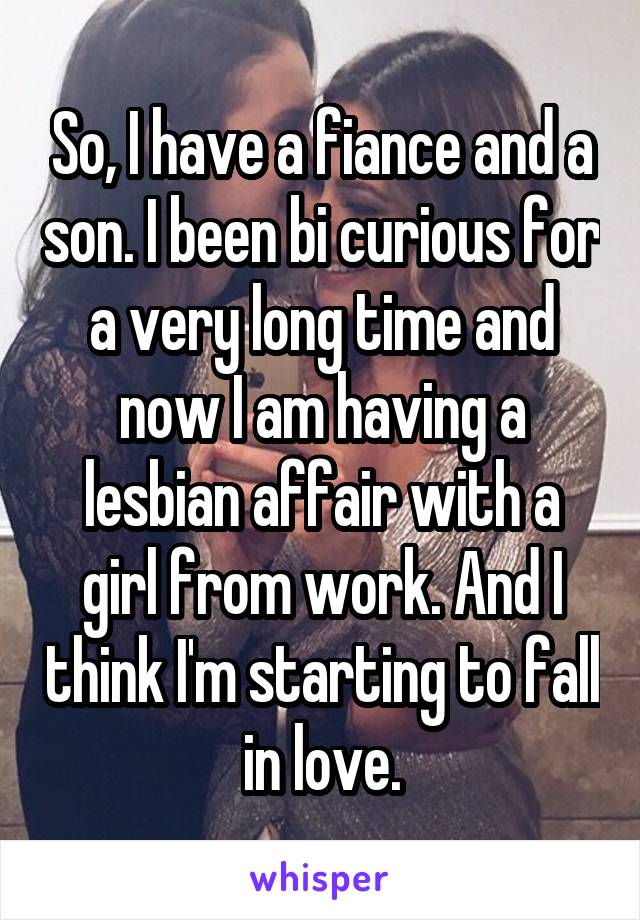 So, I have a fiance and a son. I been bi curious for a very long time and now I am having a lesbian affair with a girl from work. And I think I'm starting to fall in love.