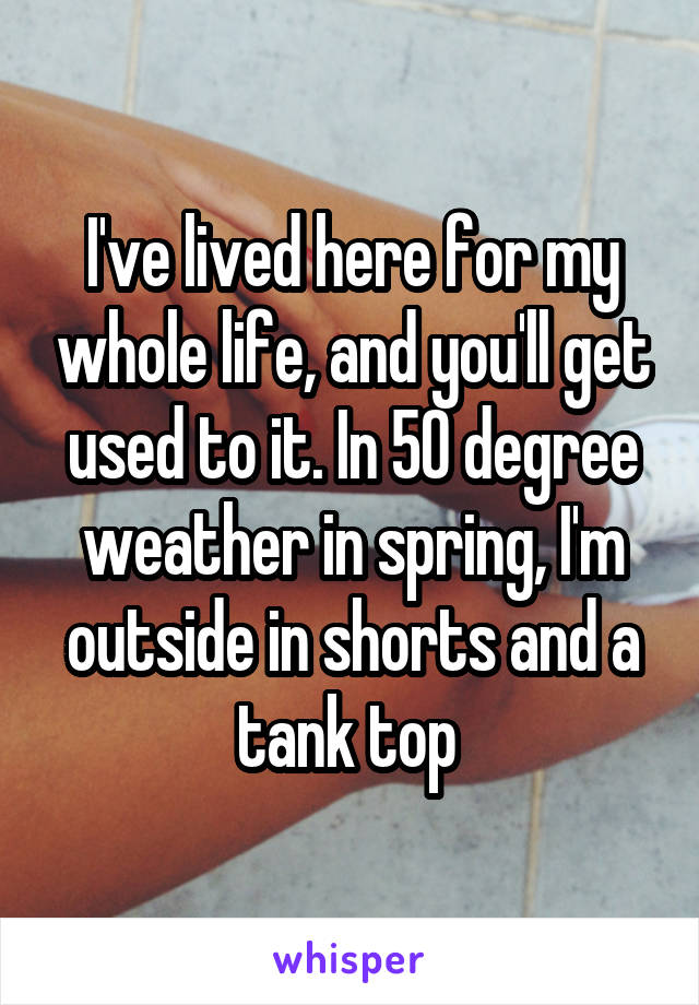 I've lived here for my whole life, and you'll get used to it. In 50 degree weather in spring, I'm outside in shorts and a tank top 