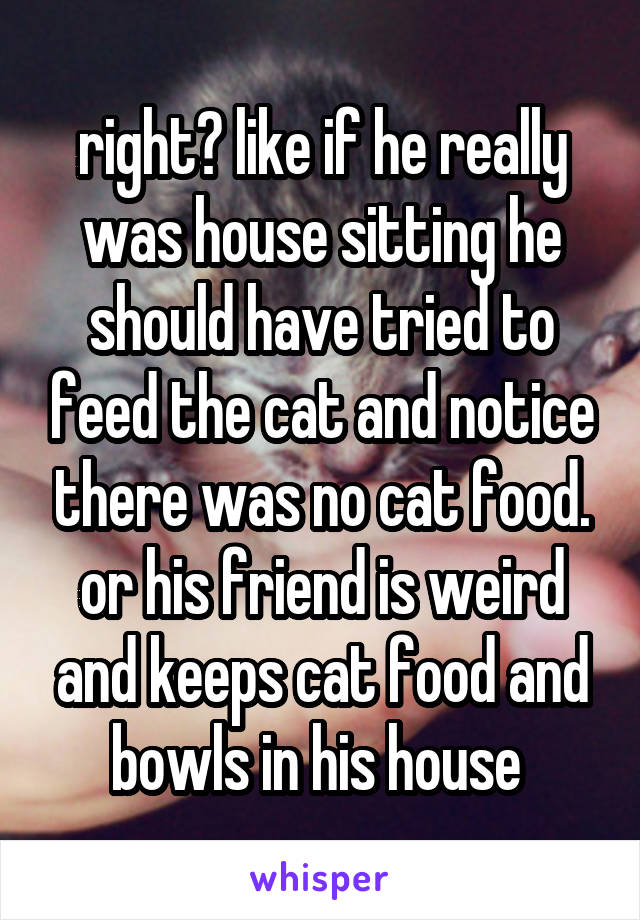 right? like if he really was house sitting he should have tried to feed the cat and notice there was no cat food.
or his friend is weird and keeps cat food and bowls in his house 