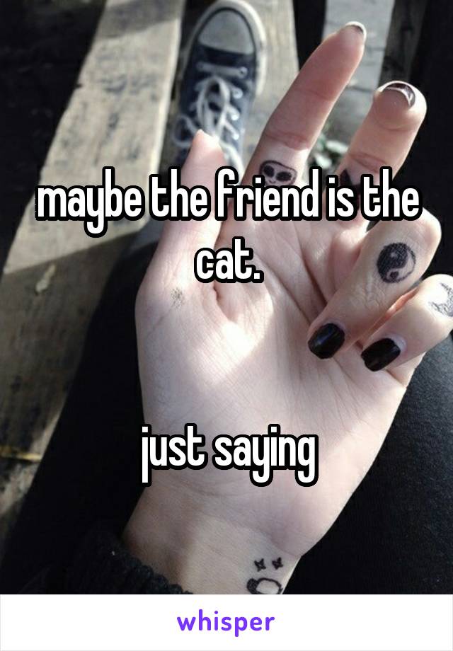 maybe the friend is the cat.


just saying