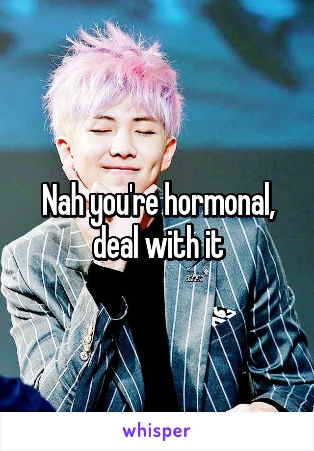 Nah you're hormonal, deal with it