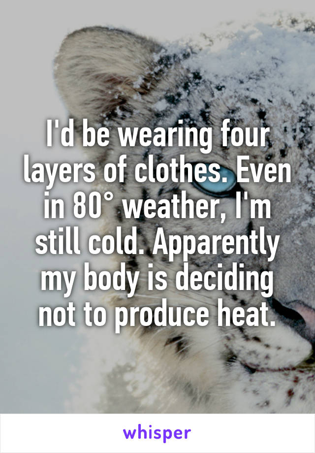 I'd be wearing four layers of clothes. Even in 80° weather, I'm still cold. Apparently my body is deciding not to produce heat.