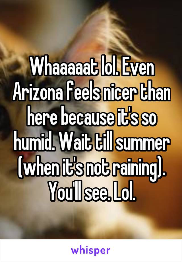 Whaaaaat lol. Even Arizona feels nicer than here because it's so humid. Wait till summer (when it's not raining). You'll see. Lol.