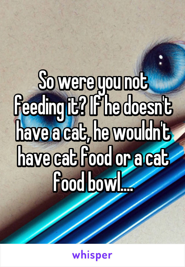 So were you not feeding it? If he doesn't have a cat, he wouldn't have cat food or a cat food bowl....