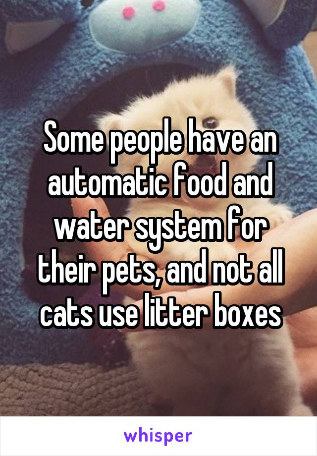 Some people have an automatic food and water system for their pets, and not all cats use litter boxes