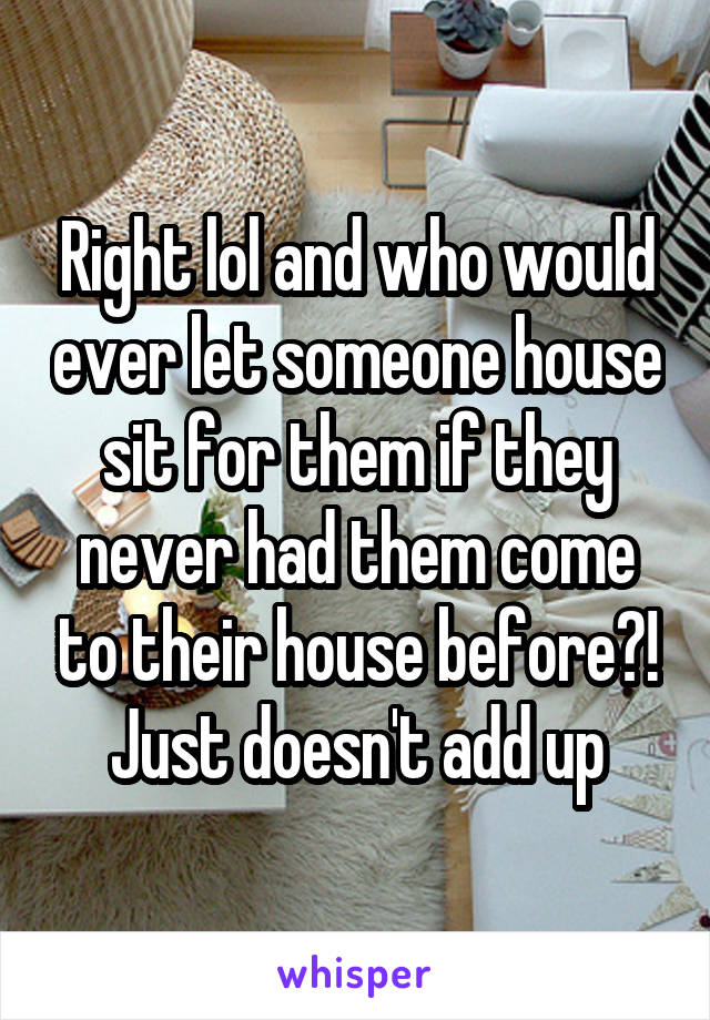 Right lol and who would ever let someone house sit for them if they never had them come to their house before?! Just doesn't add up