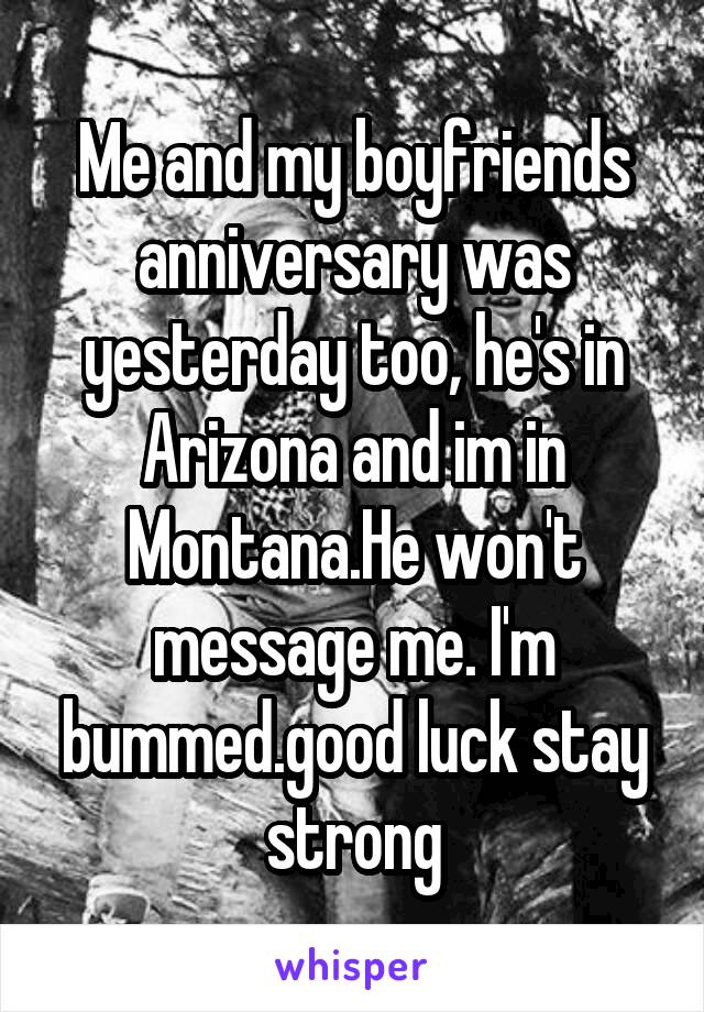 Me and my boyfriends anniversary was yesterday too, he's in Arizona and im in Montana.He won't message me. I'm bummed.good luck stay strong