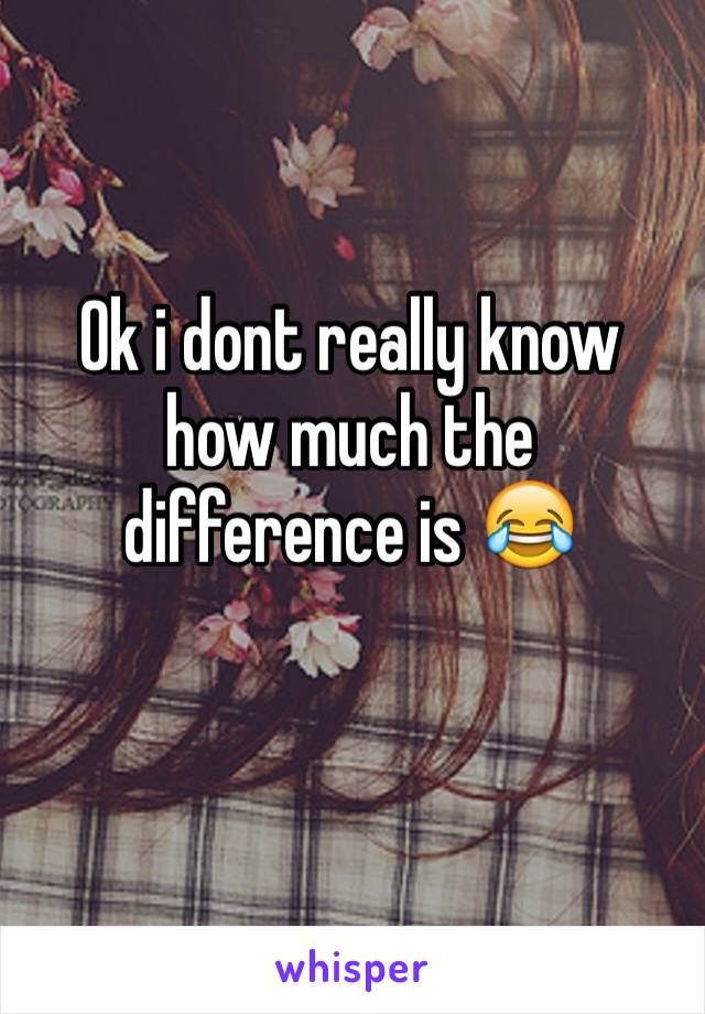 Ok i dont really know how much the difference is 😂