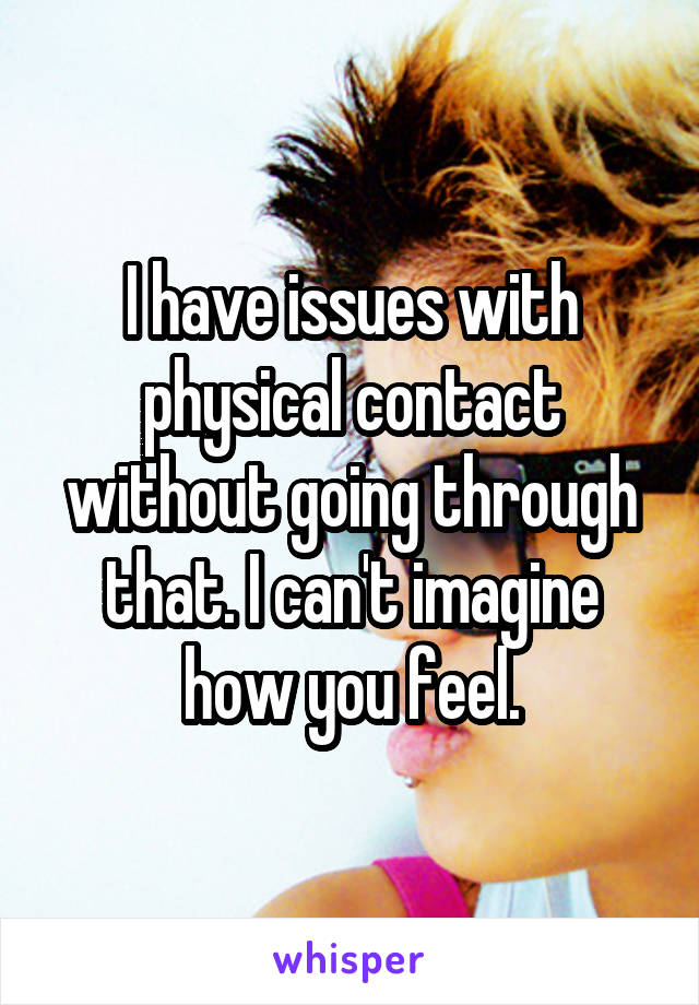 I have issues with physical contact without going through that. I can't imagine how you feel.