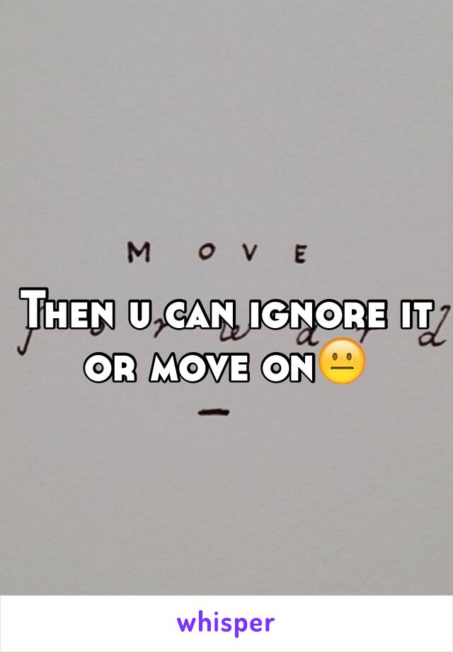 Then u can ignore it or move on😐