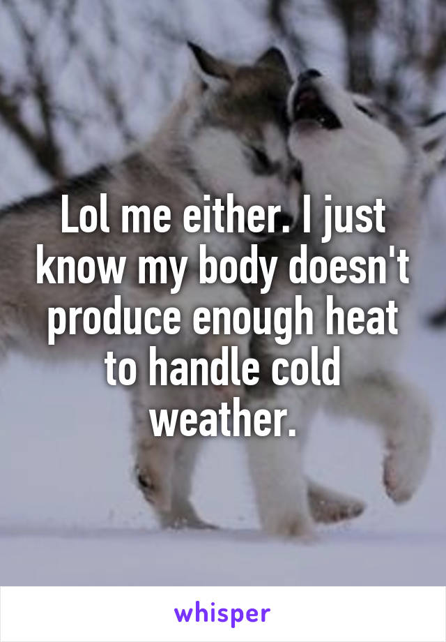 Lol me either. I just know my body doesn't produce enough heat to handle cold weather.