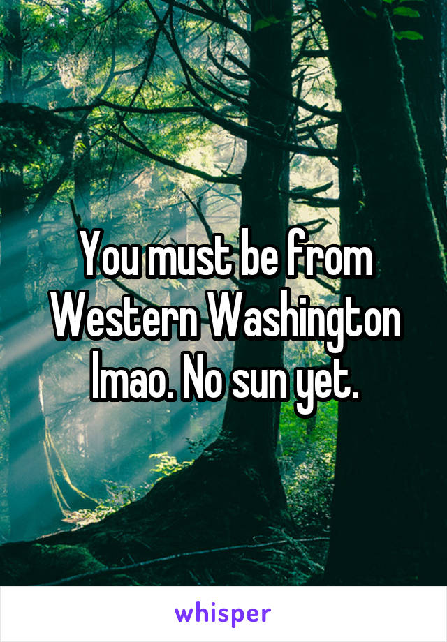 You must be from Western Washington lmao. No sun yet.