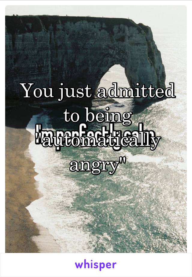 You just admitted to being "automatically angry"
