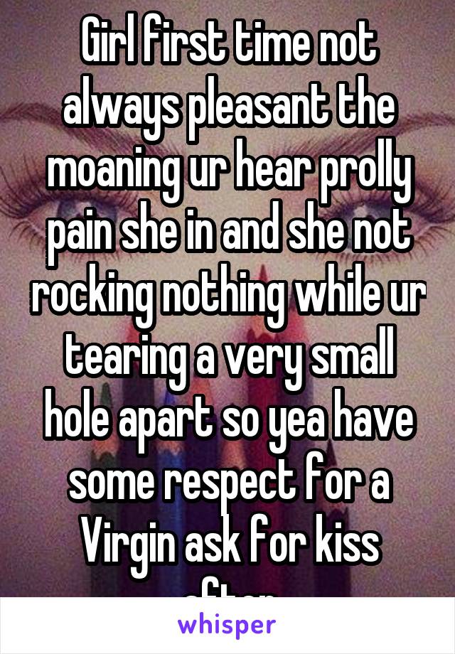 Girl first time not always pleasant the moaning ur hear prolly pain she in and she not rocking nothing while ur tearing a very small hole apart so yea have some respect for a Virgin ask for kiss after