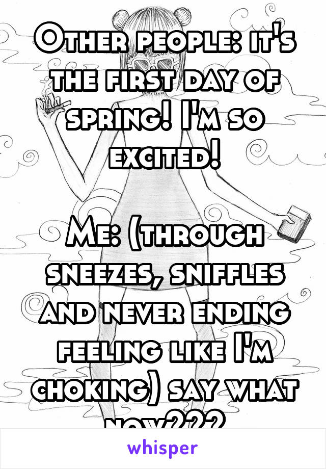 Other people: it's the first day of spring! I'm so excited!

Me: (through sneezes, sniffles and never ending feeling like I'm choking) say what now???