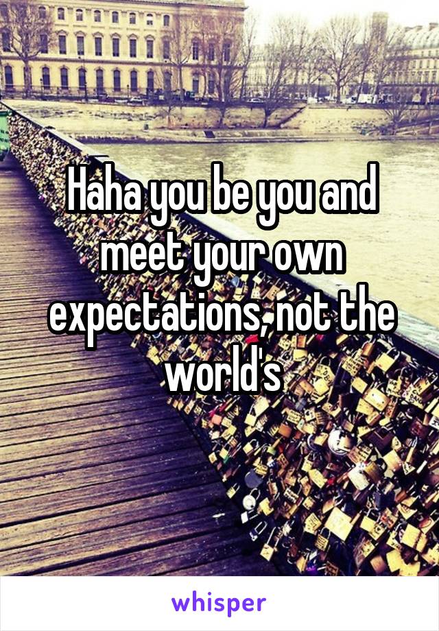 Haha you be you and meet your own expectations, not the world's
