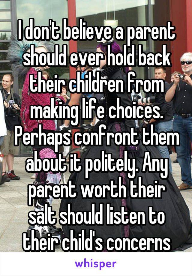 I don't believe a parent should ever hold back their children from making life choices. Perhaps confront them about it politely. Any parent worth their salt should listen to their child's concerns