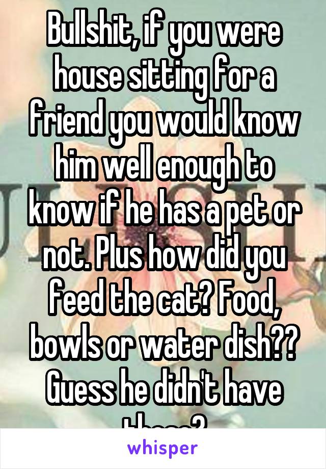 Bullshit, if you were house sitting for a friend you would know him well enough to know if he has a pet or not. Plus how did you feed the cat? Food, bowls or water dish?? Guess he didn't have those?