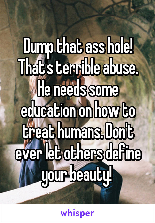 Dump that ass hole! That's terrible abuse. He needs some education on how to treat humans. Don't ever let others define your beauty! 