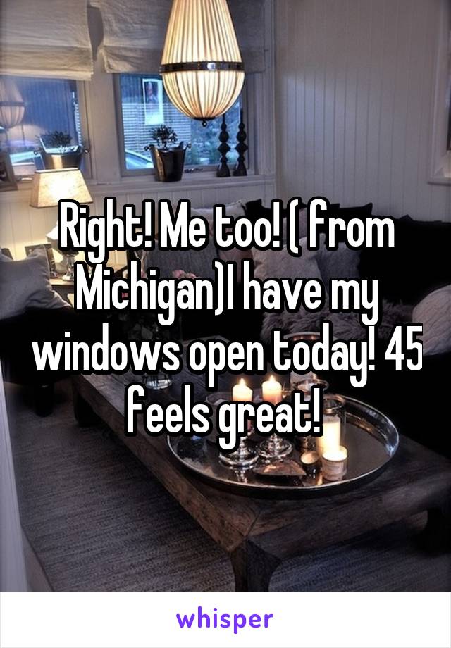 Right! Me too! ( from Michigan)I have my windows open today! 45 feels great! 