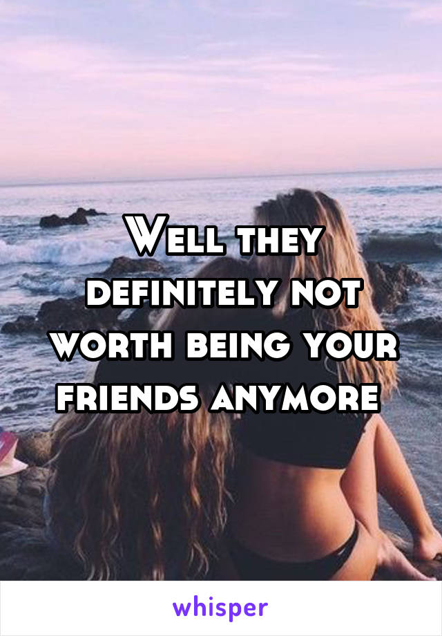 Well they definitely not worth being your friends anymore 