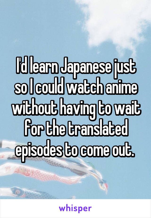 I'd learn Japanese just so I could watch anime without having to wait for the translated episodes to come out. 