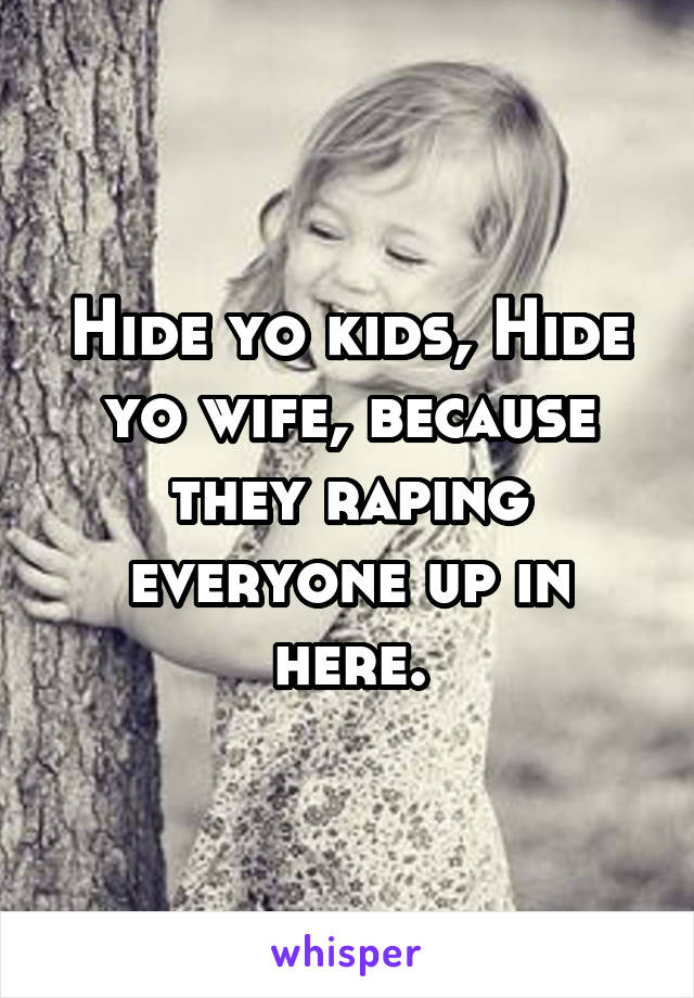 Hide yo kids, Hide yo wife, because they raping everyone up in here.