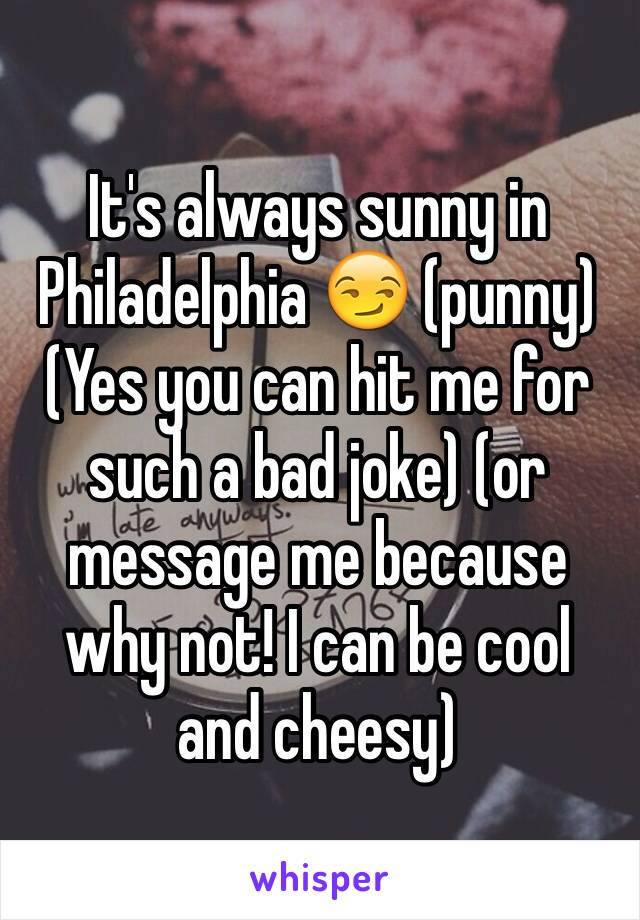 It's always sunny in Philadelphia 😏 (punny) 
(Yes you can hit me for such a bad joke) (or message me because why not! I can be cool and cheesy) 