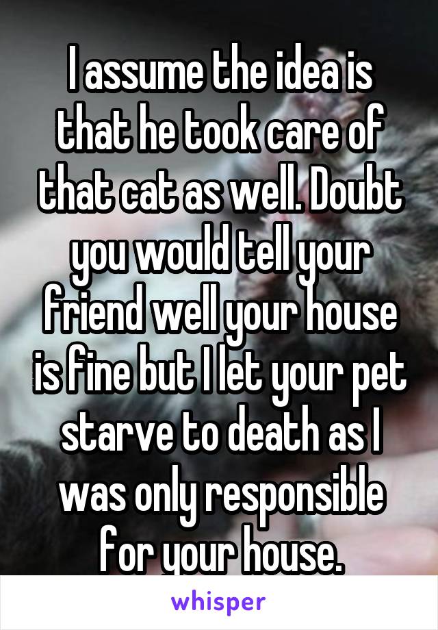 I assume the idea is that he took care of that cat as well. Doubt you would tell your friend well your house is fine but I let your pet starve to death as I was only responsible for your house.