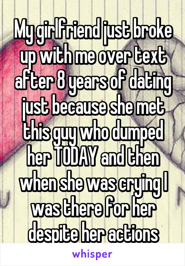 My girlfriend just broke up with me over text after 8 years of dating just because she met this guy who dumped her TODAY and then when she was crying I was there for her despite her actions