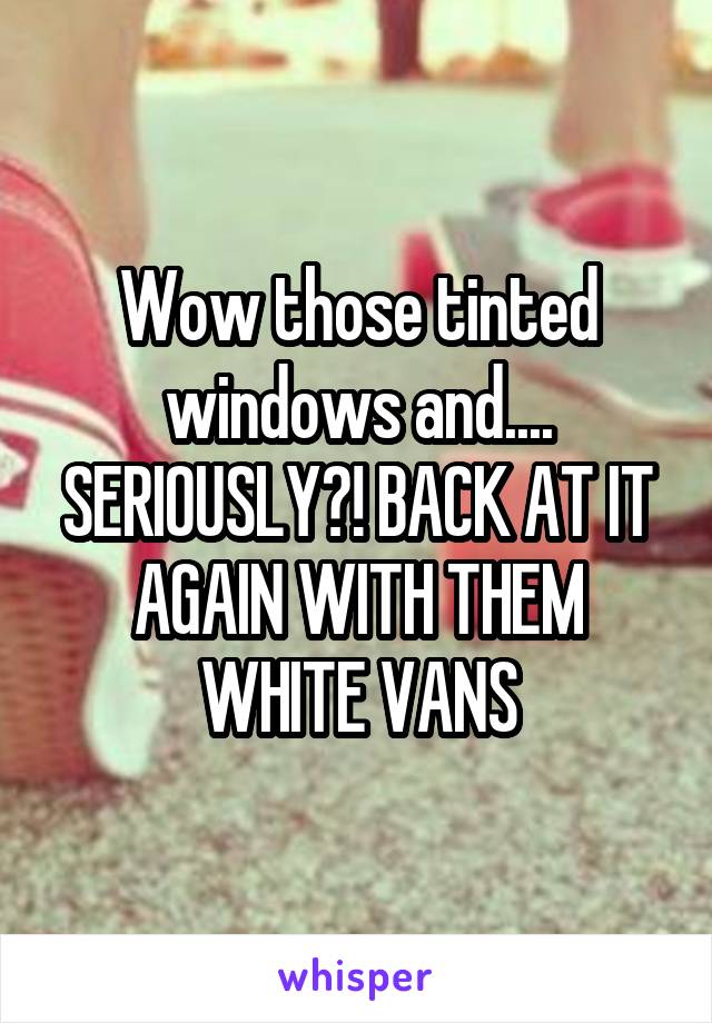 Wow those tinted windows and....
SERIOUSLY?! BACK AT IT AGAIN WITH THEM WHITE VANS